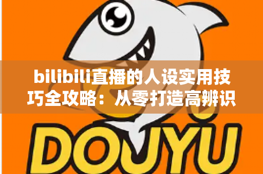 bilibili直播的人设实用技巧全攻略：从零打造高辨识度主播形象，让直播间人气与粉丝黏性双提升