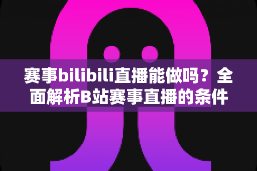 赛事bilibili直播能做吗？全面解析B站赛事直播的条件、流程、版权要点与变现前景