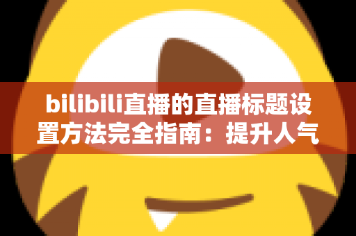 bilibili直播的直播标题设置方法完全指南:提升人气与流量的实用技巧 bilibili直播的直播标题设置方法完全指南:提升人气与流量的实用技巧