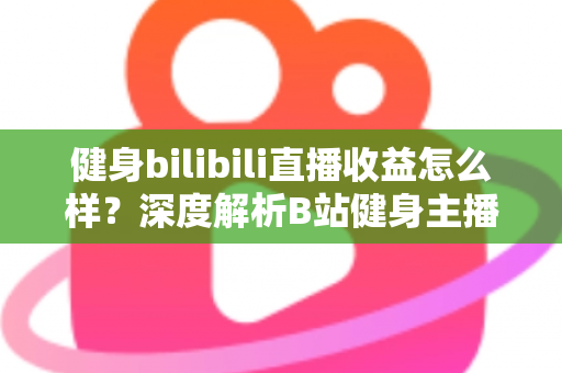 健身bilibili直播收益怎么样？深度解析B站健身主播的赚钱门道与真实收入水平