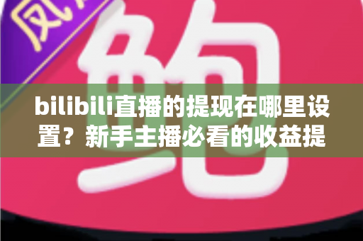 bilibili直播的提现在哪里设置？新手主播必看的收益提现全流程攻略