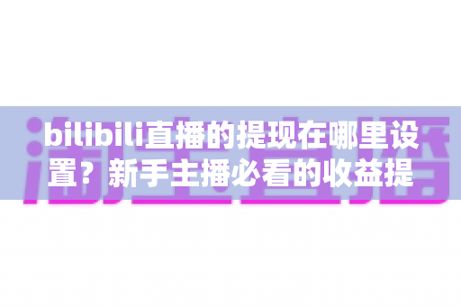 bilibili直播的提现在哪里设置？新手主播必看的收益提现全流程攻略