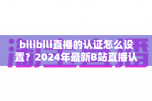 bilibili直播的认证怎么设置？2024年最新B站直播认证全流程详解指南