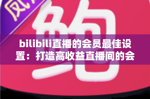 bilibili直播的会员最佳设置:打造高收益直播间的会员运营全攻略 bilibili直播的会员最佳设置:打造高收益直播间的会员运营全攻略