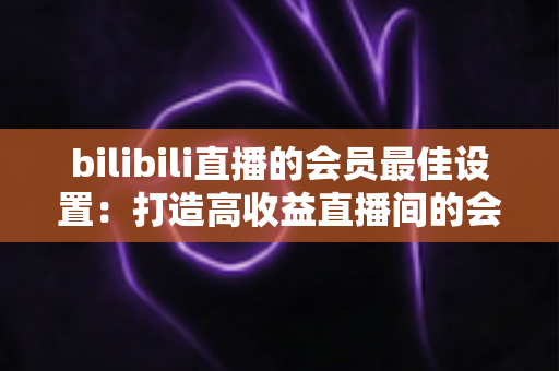 bilibili直播的会员最佳设置:打造高收益直播间的会员运营全攻略 bilibili直播的会员最佳设置:打造高收益直播间的会员运营全攻略