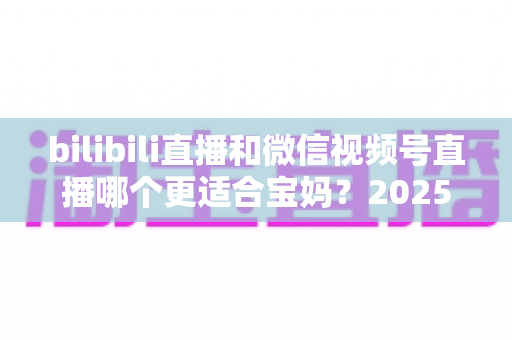bilibili直播和微信视频号直播哪个更适合宝妈？2025年宝妈直播创业平台选择全攻略