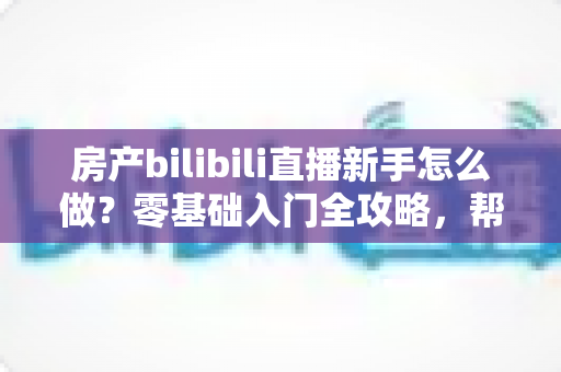 房产bilibili直播新手怎么做？零基础入门全攻略，帮你快速起号获客