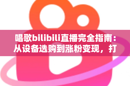 唱歌bilibili直播完全指南：从设备选购到涨粉变现，打造高人气歌声直播间的实战手册