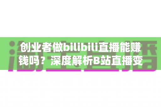 创业者做bilibili直播能赚钱吗？深度解析B站直播变现全攻略与实战指南