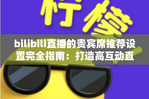 bilibili直播的贵宾席推荐设置完全指南：打造高互动直播间的必备技巧