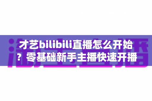 才艺bilibili直播怎么开始?零基础新手主播快速开播全攻略 才艺bilibili直播怎么开始?零基础新手主播快速开播全攻略