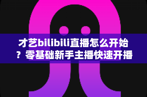 才艺bilibili直播怎么开始?零基础新手主播快速开播全攻略 才艺bilibili直播怎么开始?零基础新手主播快速开播全攻略