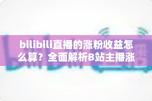 bilibili直播的涨粉收益怎么算？全面解析B站主播涨粉变现规则与收益提升技巧