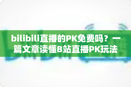 bilibili直播的PK免费吗？一篇文章读懂B站直播PK玩法与费用真相