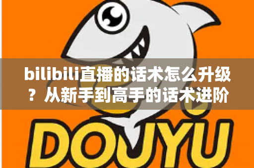 bilibili直播的话术怎么升级?从新手到高手的话术进阶实战指南 bilibili直播的话术怎么升级?从新手到高手的话术进阶实战指南
