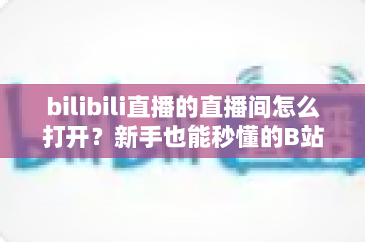 bilibili直播的直播间怎么打开？新手也能秒懂的B站直播间观看与开播全攻略