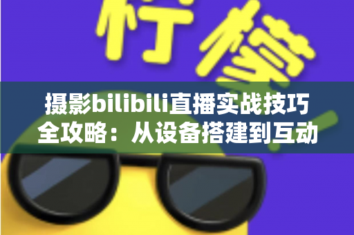 摄影bilibili直播实战技巧全攻略：从设备搭建到互动涨粉的完整实战指南
