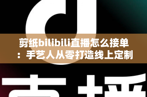 剪纸bilibili直播怎么接单:手艺人从零打造线上定制变现渠道的完整实战指南 剪纸bilibili直播怎么接单:手艺人从零打造线上定制变现渠道的完整实战指南