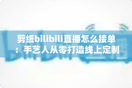 剪纸bilibili直播怎么接单：手艺人从零打造线上定制变现渠道的完整实战指南