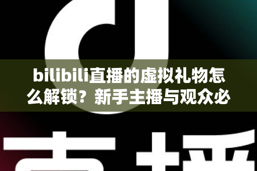 bilibili直播的虚拟礼物怎么解锁？新手主播与观众必看的完整解锁攻略与实用指南