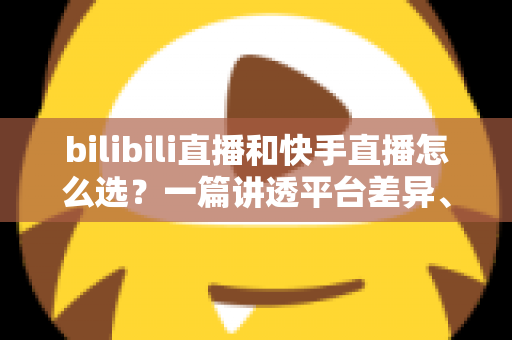 bilibili直播和快手直播怎么选？一篇讲透平台差异、流量机制与变现策略的实用指南