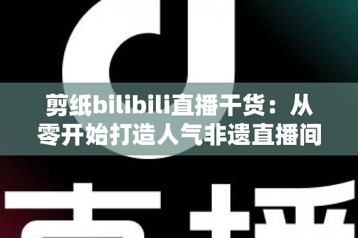 剪纸bilibili直播干货：从零开始打造人气非遗直播间全攻略