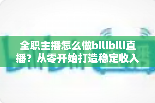 全职主播怎么做bilibili直播？从零开始打造稳定收入的B站直播完全指南