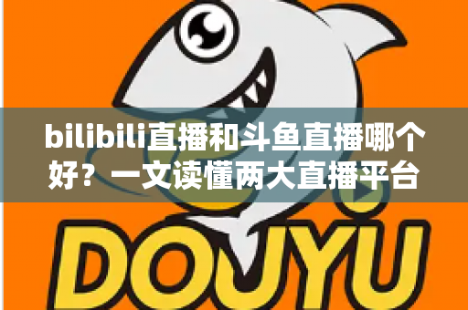 bilibili直播和斗鱼直播哪个好？一文读懂两大直播平台的差异与选择指南