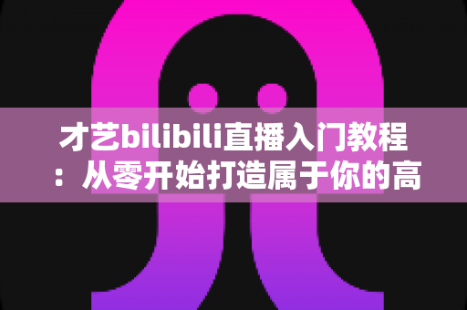 才艺bilibili直播入门教程：从零开始打造属于你的高人气直播间