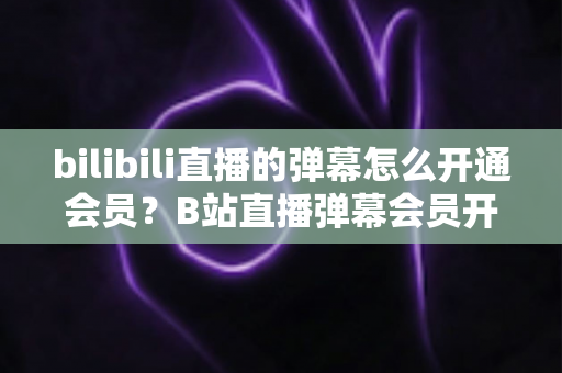 bilibili直播的弹幕怎么开通会员？B站直播弹幕会员开通步骤、特权与避坑指南全解析