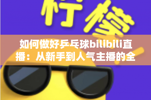 如何做好乒乓球bilibili直播：从新手到人气主播的全流程实战指南