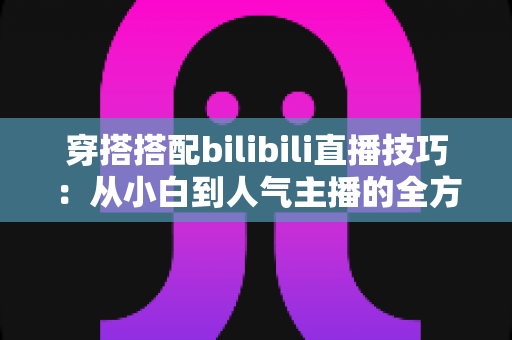 穿搭搭配bilibili直播技巧:从小白到人气主播的全方位实战指南 穿搭搭配bilibili直播技巧:从小白到人气主播的全方位实战指南