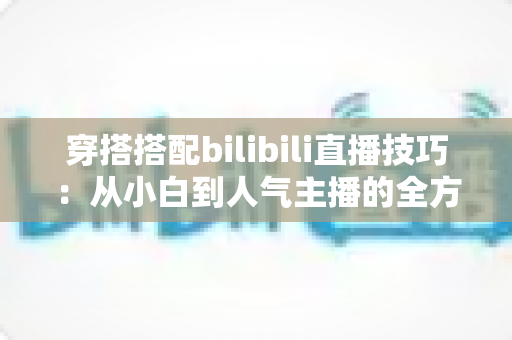 穿搭搭配bilibili直播技巧：从小白到人气主播的全方位实战指南