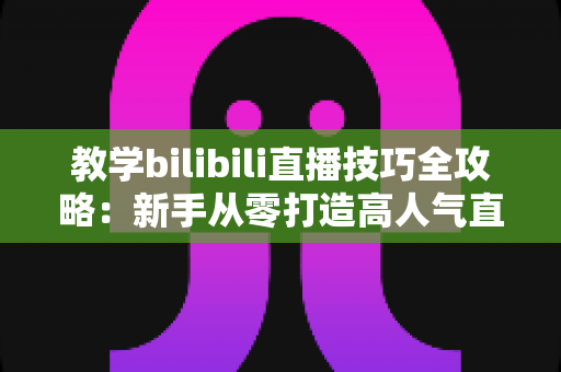 教学bilibili直播技巧全攻略:新手从零打造高人气直播间的实战指南 教学bilibili直播技巧全攻略:新手从零打造高人气直播间的实战指南
