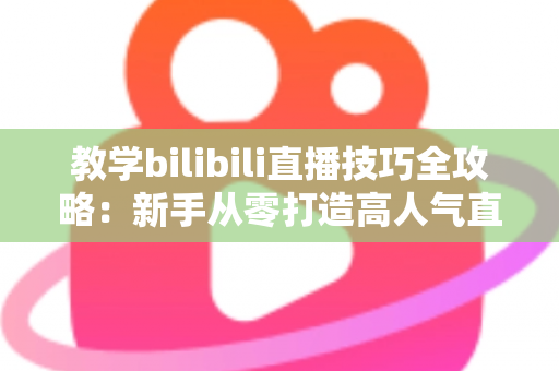 教学bilibili直播技巧全攻略：新手从零打造高人气直播间的实战指南