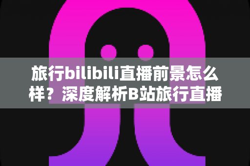 旅行bilibili直播前景怎么样?深度解析B站旅行直播的机遇、挑战与变现潜力 旅行bilibili直播前景怎么样?深度解析B站旅行直播的机遇、挑战与变现潜力
