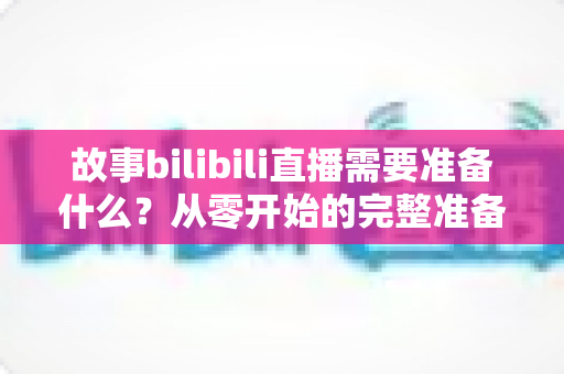 故事bilibili直播需要准备什么？从零开始的完整准备清单与实战指南
