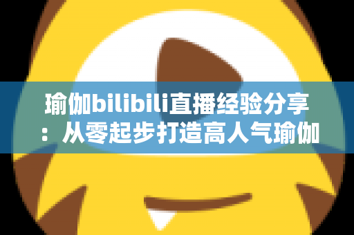 瑜伽bilibili直播经验分享：从零起步打造高人气瑜伽直播间的全流程实战指南