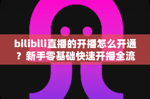 bilibili直播的开播怎么开通?新手零基础快速开播全流程指南 bilibili直播的开播怎么开通?新手零基础快速开播全流程指南