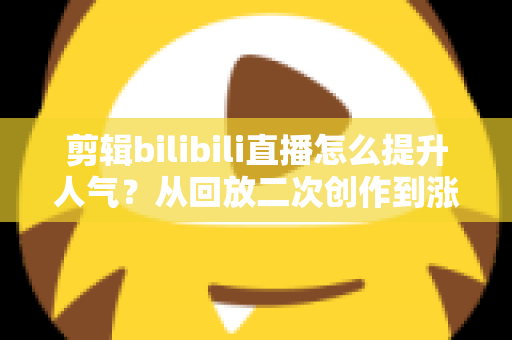 剪辑bilibili直播怎么提升人气？从回放二次创作到涨粉破圈的完整运营指南