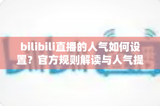 bilibili直播的人气如何设置?官方规则解读与人气提升全攻略 bilibili直播的人气如何设置?官方规则解读与人气提升全攻略