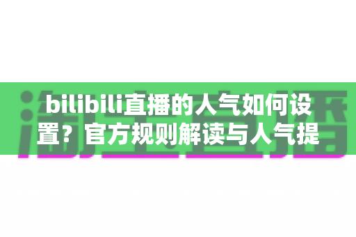 bilibili直播的人气如何设置?官方规则解读与人气提升全攻略 bilibili直播的人气如何设置?官方规则解读与人气提升全攻略