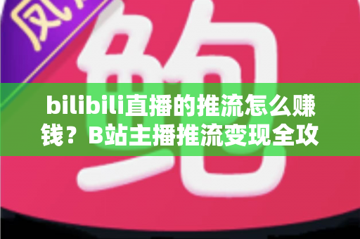 bilibili直播的推流怎么赚钱？B站主播推流变现全攻略与实用技巧大揭秘