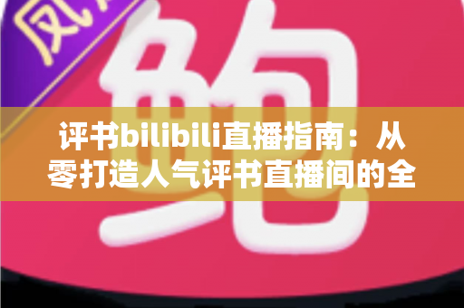评书bilibili直播指南:从零打造人气评书直播间的全流程实操手册 评书bilibili直播指南:从零打造人气评书直播间的全流程实操手册