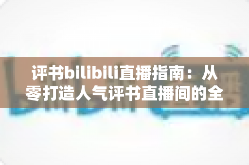评书bilibili直播指南：从零打造人气评书直播间的全流程实操手册