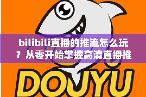 bilibili直播的推流怎么玩？从零开始掌握高清直播推流的完整实战攻略