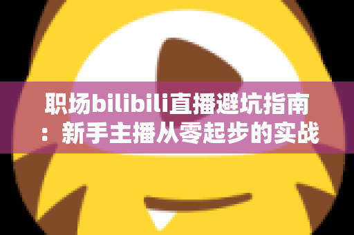 职场bilibili直播避坑指南:新手主播从零起步的实战避雷手册 职场bilibili直播避坑指南:新手主播从零起步的实战避雷手册