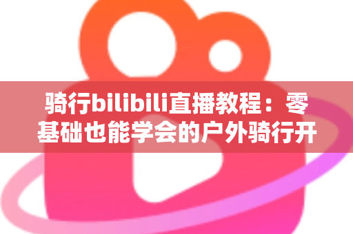 骑行bilibili直播教程:零基础也能学会的户外骑行开播全攻略 骑行bilibili直播教程:零基础也能学会的户外骑行开播全攻略