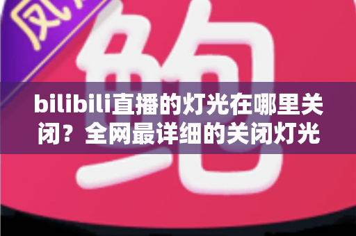 bilibili直播的灯光在哪里关闭？全网最详细的关闭灯光操作指南与常见问题解析