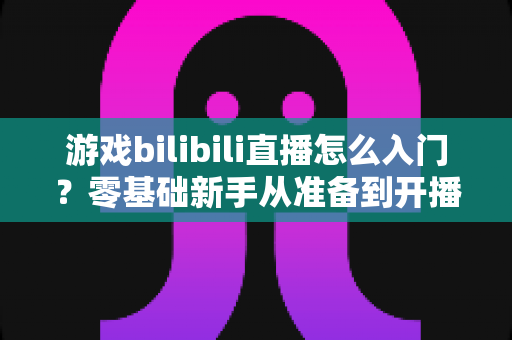 游戏bilibili直播怎么入门？零基础新手从准备到开播的完整指南
